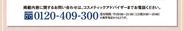 掲載内容に関するお問い合わせは、コスメティックアドバイザーまでお電話ください。【通話無料】0120-409-300まで。受付時間/平日9:00〜21:00(土日祝9:00〜19:00)※携帯電話からもどうぞ。
